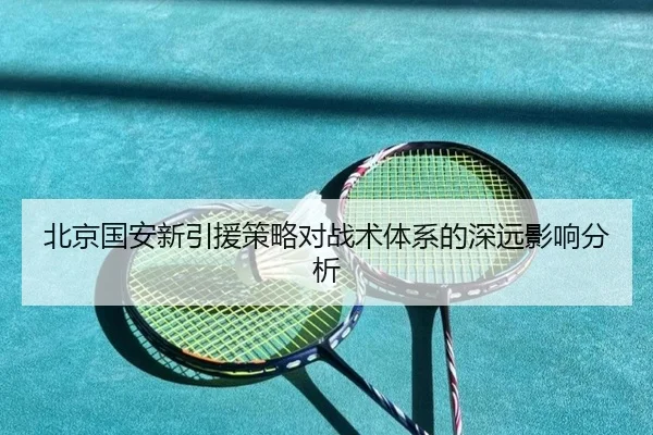 北京国安新引援策略对战术体系的深远影响分析